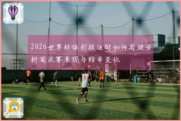 2026世界杯体彩投注时如何有效分析淘汰赛表现与赔率变化