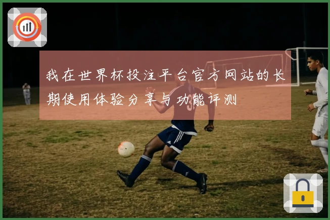 我在世界杯投注平台官方网站的长期使用体验分享与功能评测
