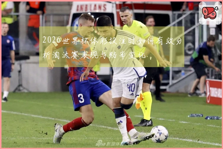 2026世界杯体彩投注时如何有效分析淘汰赛表现与赔率变化